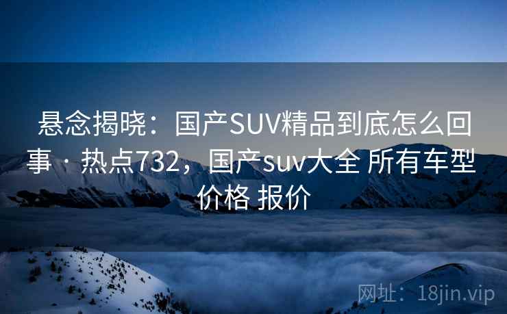 悬念揭晓：国产SUV精品到底怎么回事 · 热点732，国产suv大全 所有车型 价格 报价