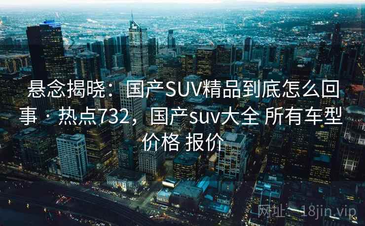 悬念揭晓:国产SUV精品到底怎么回事 · 热点732,国产suv大全 所有车型 价格 报价