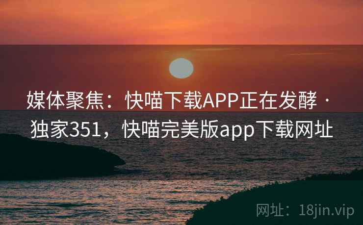 媒体聚焦:快喵下载APP正在发酵 · 独家351,快喵完美版app下载网址