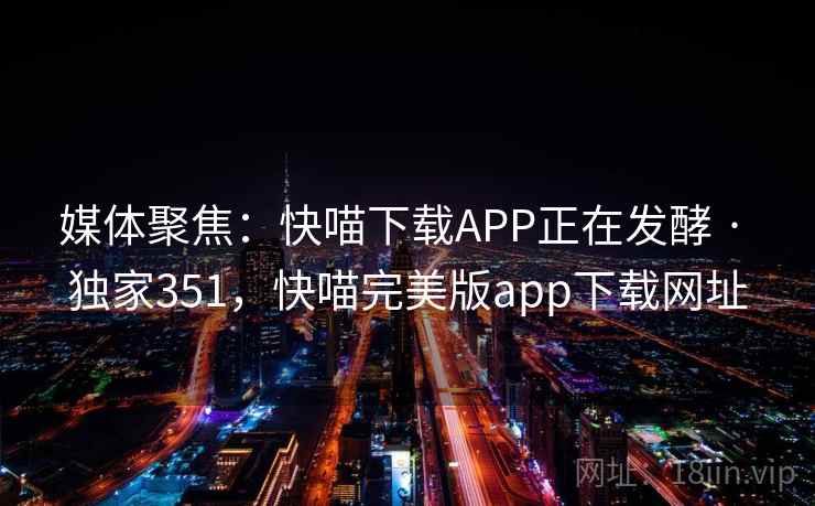 媒体聚焦:快喵下载APP正在发酵 · 独家351,快喵完美版app下载网址