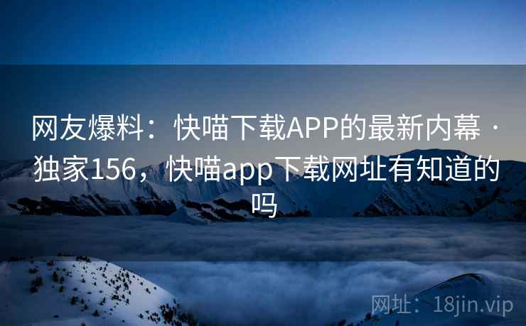 网友爆料:快喵下载APP的最新内幕 · 独家156,快喵app下载网址有知道的吗