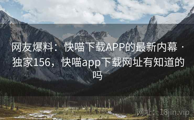 网友爆料:快喵下载APP的最新内幕 · 独家156,快喵app下载网址有知道的吗