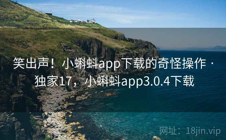 笑出声!小蝌蚪app下载的奇怪操作 · 独家17,小蝌蚪app3.0.4下载