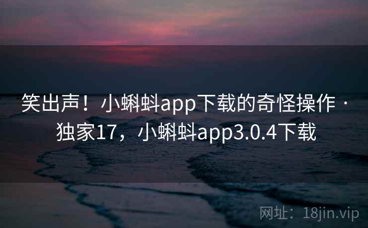 笑出声！小蝌蚪app下载的奇怪操作 · 独家17，小蝌蚪app3.0.4下载