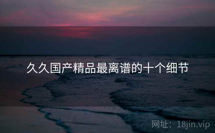 久久国产精品最离谱的十个细节