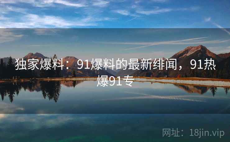 独家爆料：91爆料的最新绯闻，91热爆91专