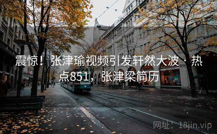 震惊！张津瑜视频引发轩然大波 · 热点851，张津梁简历