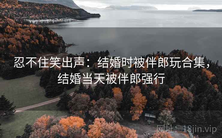 忍不住笑出声:结婚时被伴郎玩合集,结婚当天被伴郎强行