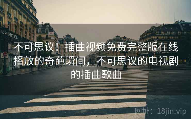 不可思议!插曲视频免费完整版在线播放的奇葩瞬间,不可思议的电视剧的插曲歌曲