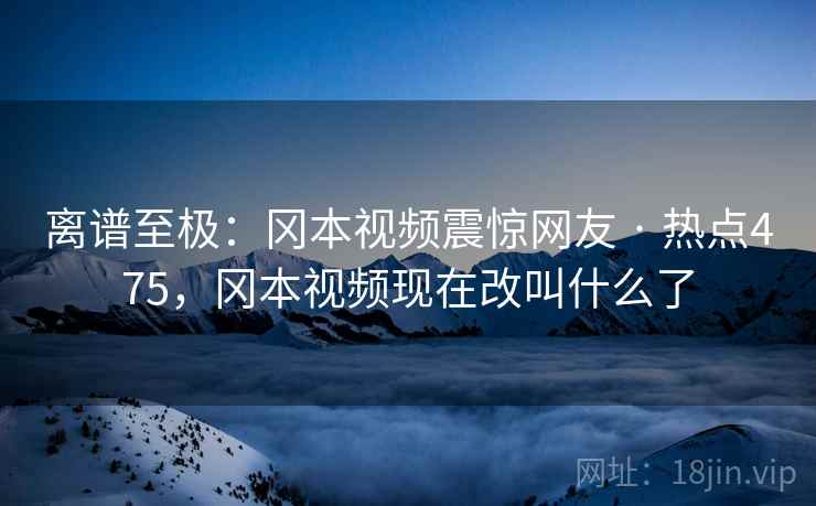 离谱至极：冈本视频震惊网友 · 热点475，冈本视频现在改叫什么了