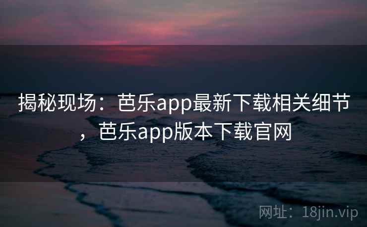 揭秘现场：芭乐app最新下载相关细节，芭乐app版本下载官网