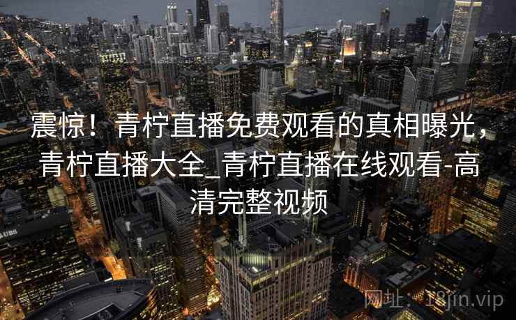 震惊!青柠直播免费观看的真相曝光,青柠直播大全_青柠直播在线观看-高清完整视频