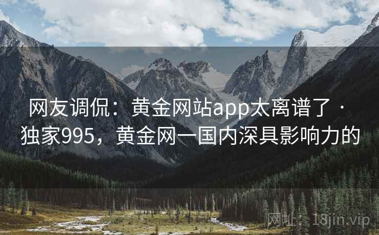 网友调侃:黄金网站app太离谱了 · 独家995,黄金网一国内深具影响力的 网友调侃:黄金网站app太离谱了 · 独家995,黄金网一国内深具影响力的
