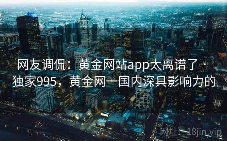 网友调侃:黄金网站app太离谱了 · 独家995,黄金网一国内深具影响力的 网友调侃:黄金网站app太离谱了 · 独家995,黄金网一国内深具影响力的
